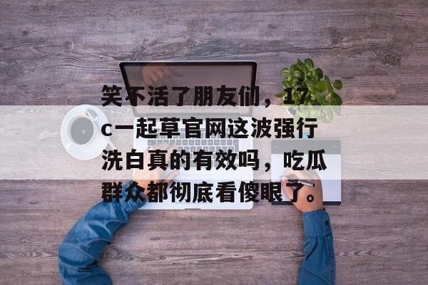 笑不活了朋友们，17c一起草官网这波强行洗白真的有效吗，吃瓜群众都彻底看傻眼了。