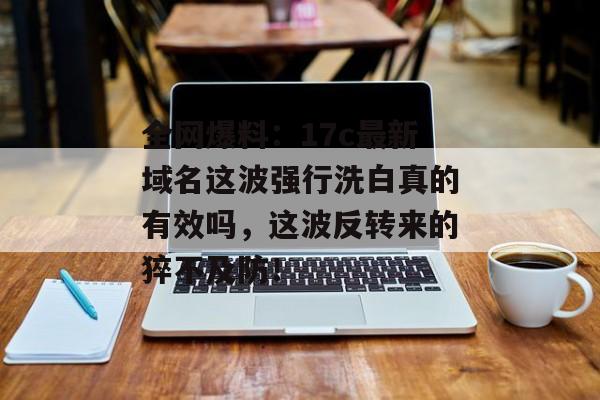 全网爆料：17c最新域名这波强行洗白真的有效吗，这波反转来的猝不及防！