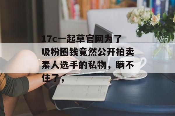 17c一起草官网为了吸粉圈钱竟然公开拍卖素人选手的私物，瞒不住了，