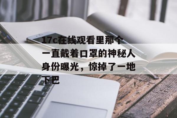 17c在线观看里那个一直戴着口罩的神秘人身份曝光，惊掉了一地下巴