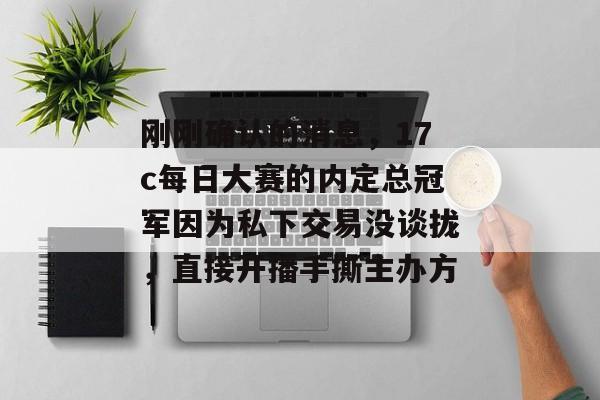 刚刚确认的消息，17c每日大赛的内定总冠军因为私下交易没谈拢，直接开播手撕主办方