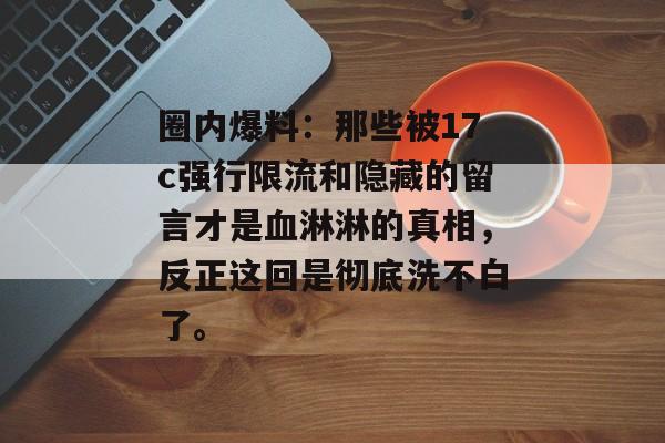 圈内爆料：那些被17c强行限流和隐藏的留言才是血淋淋的真相，反正这回是彻底洗不白了。
