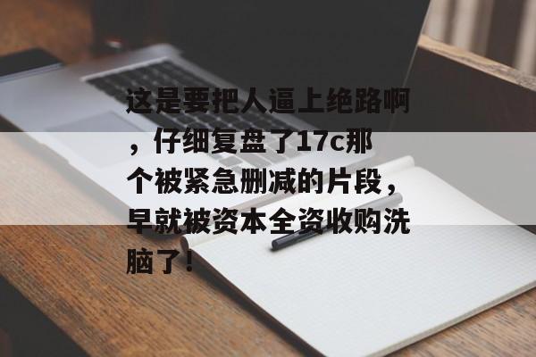这是要把人逼上绝路啊，仔细复盘了17c那个被紧急删减的片段，早就被资本全资收购洗脑了！