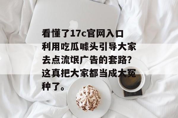 看懂了17c官网入口利用吃瓜噱头引导大家去点流氓广告的套路？这真把大家都当成大冤种了。