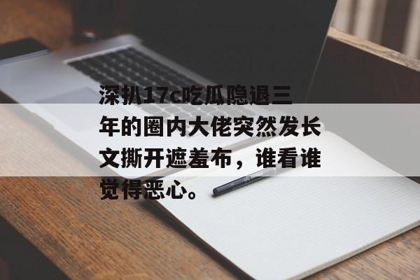 深扒17c吃瓜隐退三年的圈内大佬突然发长文撕开遮羞布，谁看谁觉得恶心。