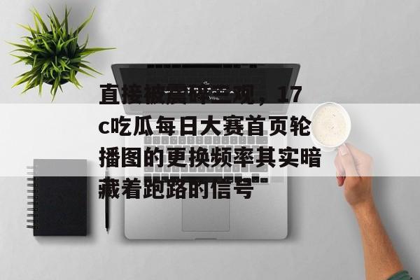 直接被震碎三观，17c吃瓜每日大赛首页轮播图的更换频率其实暗藏着跑路的信号