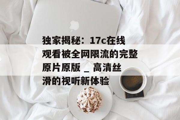 独家揭秘：17c在线观看被全网限流的完整原片原版 _ 高清丝滑的视听新体验