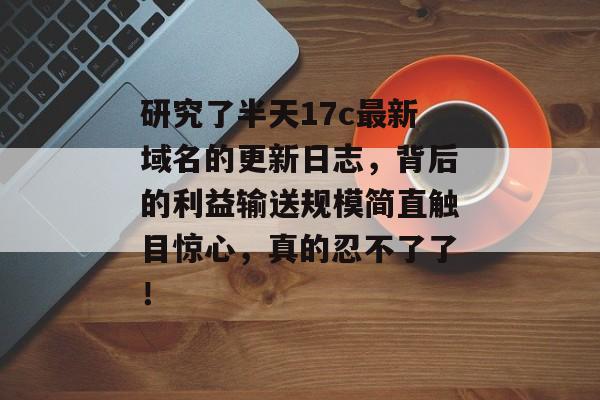 研究了半天17c最新域名的更新日志，背后的利益输送规模简直触目惊心，真的忍不了了！
