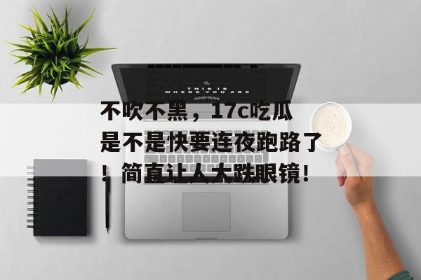 不吹不黑,17c吃瓜是不是快要连夜跑路了!简直让人大跌眼镜! 不吹不黑,17c吃瓜是不是快要连夜跑路了!简直让人大跌眼镜!