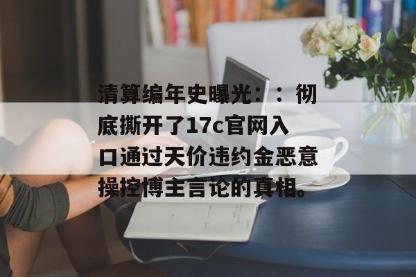 清算编年史曝光：：彻底撕开了17c官网入口通过天价违约金恶意操控博主言论的真相。