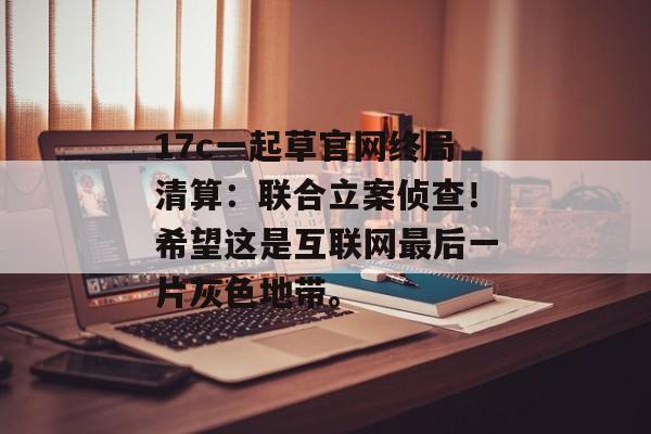 17c一起草官网终局清算：联合立案侦查！希望这是互联网最后一片灰色地带。