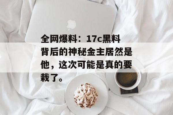 全网爆料：17c黑料背后的神秘金主居然是他，这次可能是真的要栽了。