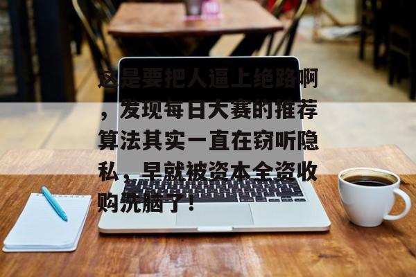 这是要把人逼上绝路啊，发现每日大赛的推荐算法其实一直在窃听隐私，早就被资本全资收购洗脑了！