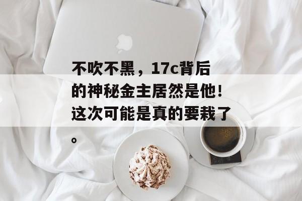 不吹不黑，17c背后的神秘金主居然是他！这次可能是真的要栽了。