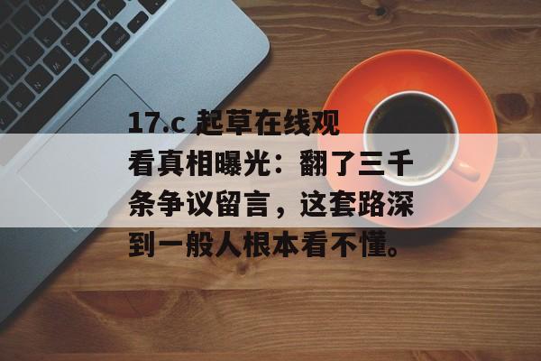17.c 起草在线观看真相曝光：翻了三千条争议留言，这套路深到一般人根本看不懂。