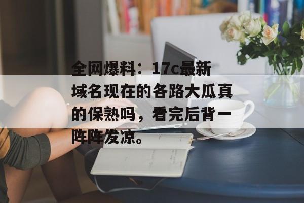全网爆料：17c最新域名现在的各路大瓜真的保熟吗，看完后背一阵阵发凉。