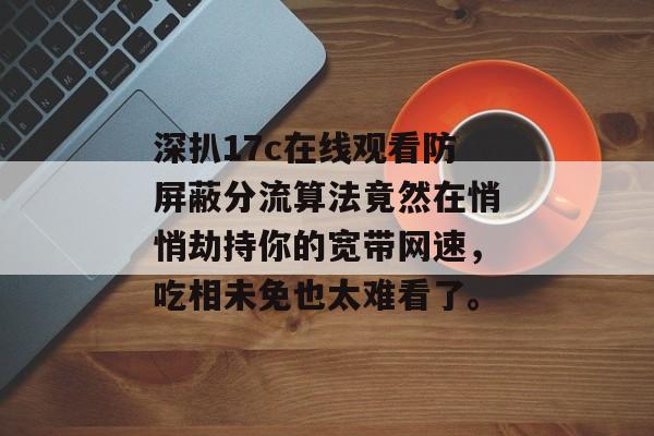 深扒17c在线观看防屏蔽分流算法竟然在悄悄劫持你的宽带网速，吃相未免也太难看了。