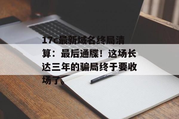 17c最新域名终局清算：最后通牒！这场长达三年的骗局终于要收场了。
