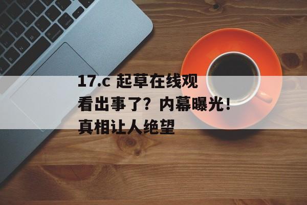 17.c 起草在线观看出事了？内幕曝光！真相让人绝望