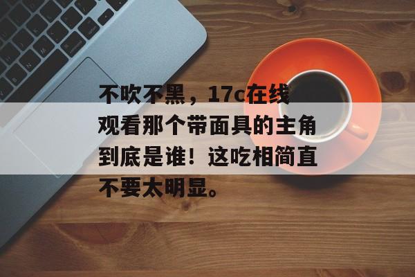 不吹不黑，17c在线观看那个带面具的主角到底是谁！这吃相简直不要太明显。