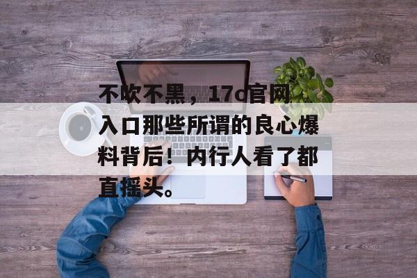 不吹不黑，17c官网入口那些所谓的良心爆料背后！内行人看了都直摇头。