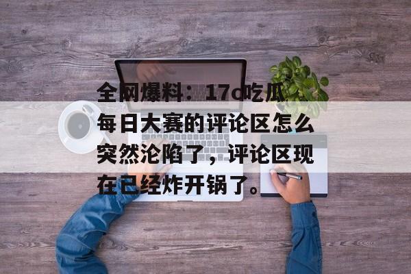全网爆料：17c吃瓜每日大赛的评论区怎么突然沦陷了，评论区现在已经炸开锅了。