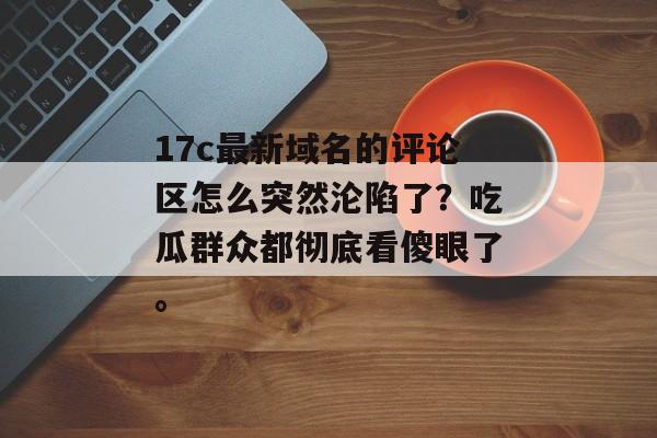 17c最新域名的评论区怎么突然沦陷了？吃瓜群众都彻底看傻眼了。