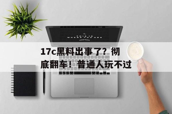 17c黑料出事了？彻底翻车！普通人玩不过