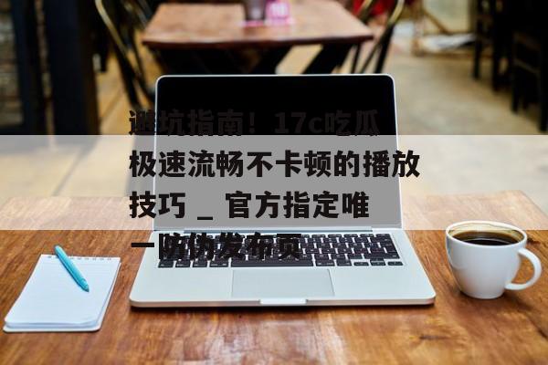 避坑指南！17c吃瓜极速流畅不卡顿的播放技巧 _ 官方指定唯一防伪发布页