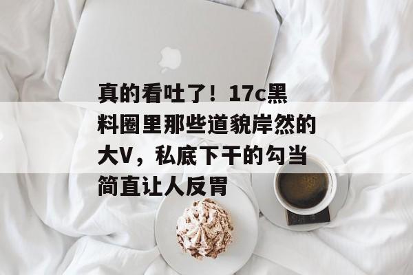 真的看吐了！17c黑料圈里那些道貌岸然的大V，私底下干的勾当简直让人反胃
