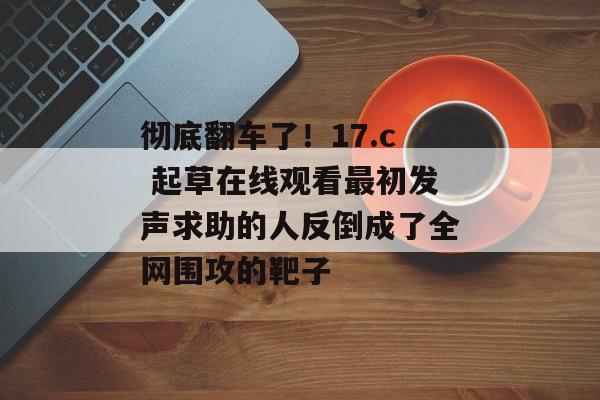 彻底翻车了！17.c 起草在线观看最初发声求助的人反倒成了全网围攻的靶子